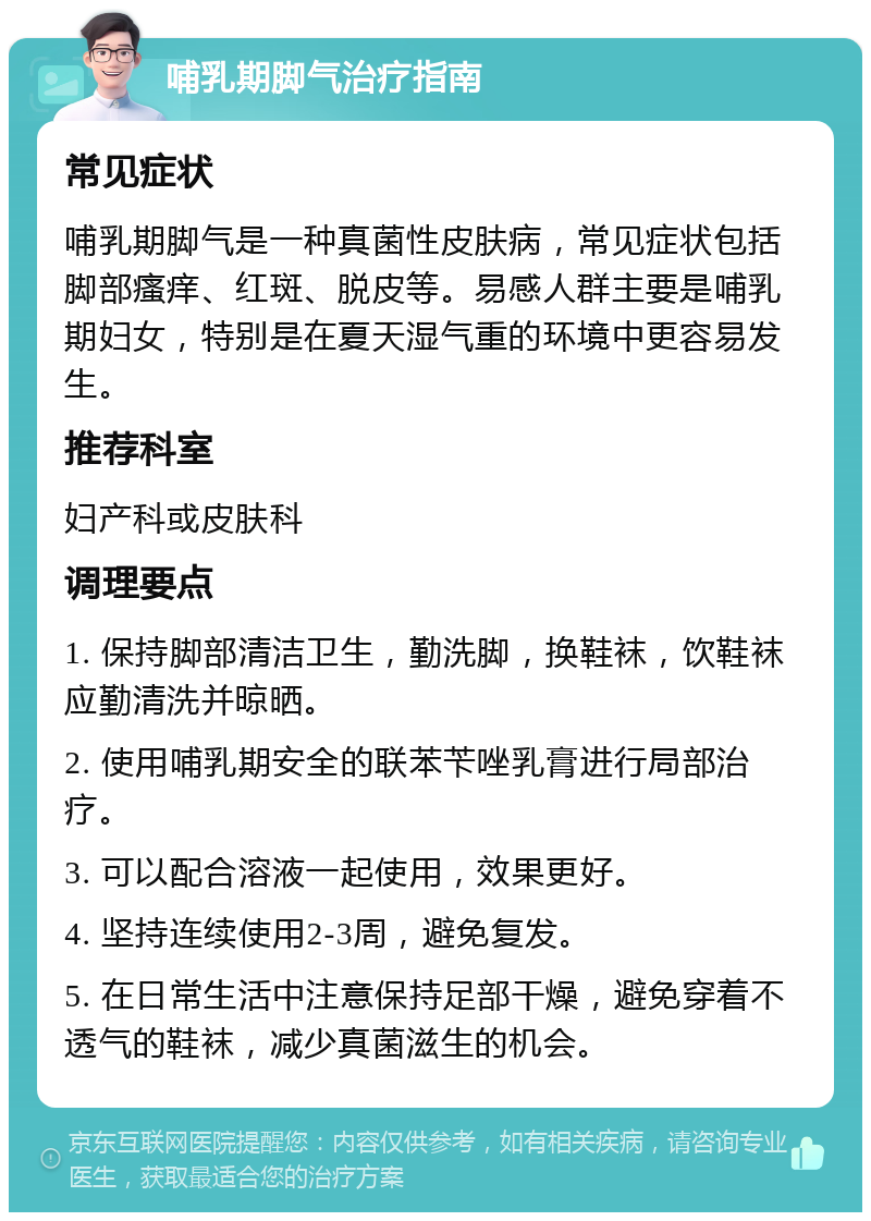 哺乳期脚气治疗指南 常见症状 哺乳期脚气是一种真菌性皮肤病，常见症状包括脚部瘙痒、红斑、脱皮等。易感人群主要是哺乳期妇女，特别是在夏天湿气重的环境中更容易发生。 推荐科室 妇产科或皮肤科 调理要点 1. 保持脚部清洁卫生，勤洗脚，换鞋袜，饮鞋袜应勤清洗并晾晒。 2. 使用哺乳期安全的联苯苄唑乳膏进行局部治疗。 3. 可以配合溶液一起使用，效果更好。 4. 坚持连续使用2-3周，避免复发。 5. 在日常生活中注意保持足部干燥，避免穿着不透气的鞋袜，减少真菌滋生的机会。