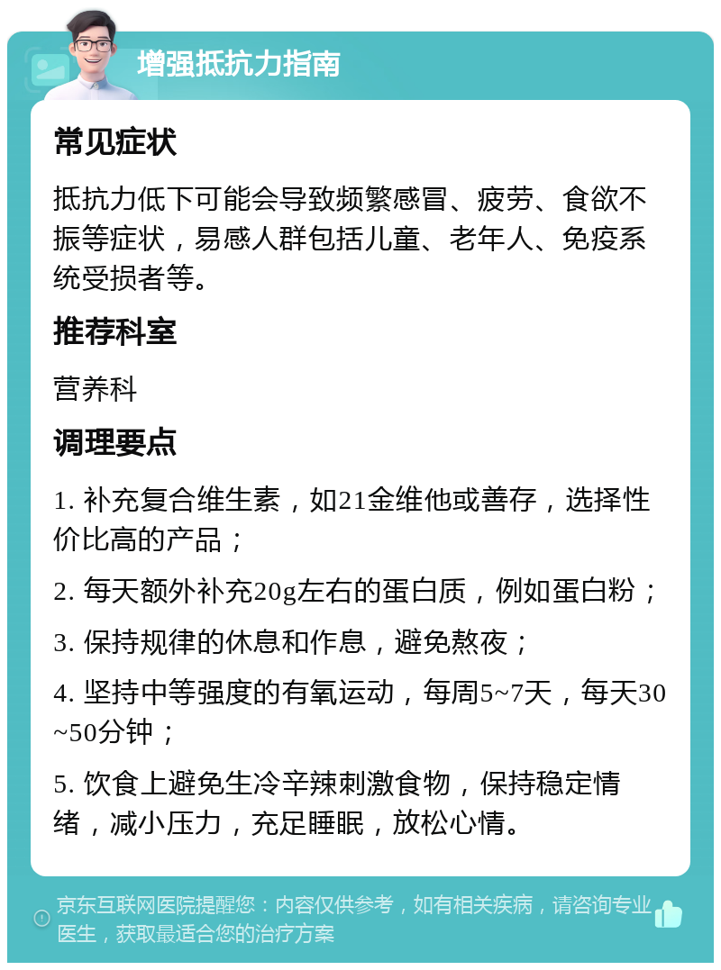 增强抵抗力指南 常见症状 抵抗力低下可能会导致频繁感冒、疲劳、食欲不振等症状，易感人群包括儿童、老年人、免疫系统受损者等。 推荐科室 营养科 调理要点 1. 补充复合维生素，如21金维他或善存，选择性价比高的产品； 2. 每天额外补充20g左右的蛋白质，例如蛋白粉； 3. 保持规律的休息和作息，避免熬夜； 4. 坚持中等强度的有氧运动，每周5~7天，每天30~50分钟； 5. 饮食上避免生冷辛辣刺激食物，保持稳定情绪，减小压力，充足睡眠，放松心情。