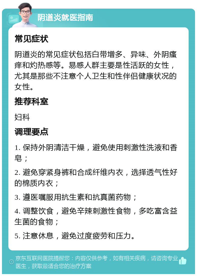 阴道炎就医指南 常见症状 阴道炎的常见症状包括白带增多、异味、外阴瘙痒和灼热感等。易感人群主要是性活跃的女性，尤其是那些不注意个人卫生和性伴侣健康状况的女性。 推荐科室 妇科 调理要点 1. 保持外阴清洁干燥，避免使用刺激性洗液和香皂； 2. 避免穿紧身裤和合成纤维内衣，选择透气性好的棉质内衣； 3. 遵医嘱服用抗生素和抗真菌药物； 4. 调整饮食，避免辛辣刺激性食物，多吃富含益生菌的食物； 5. 注意休息，避免过度疲劳和压力。