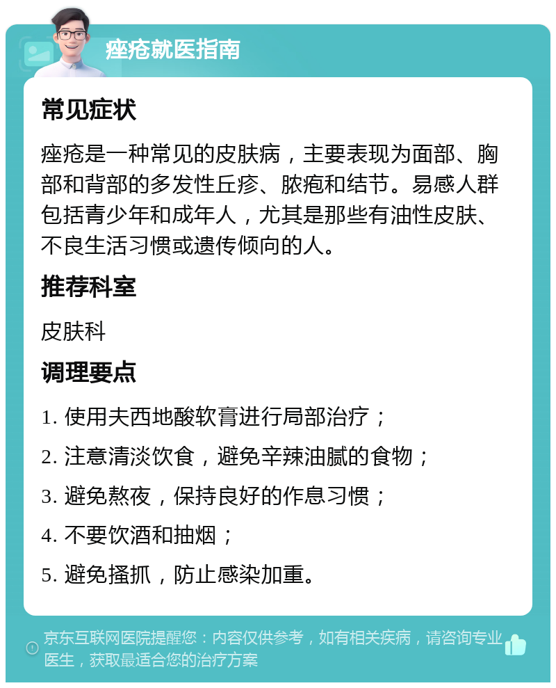 痤疮就医指南 常见症状 痤疮是一种常见的皮肤病，主要表现为面部、胸部和背部的多发性丘疹、脓疱和结节。易感人群包括青少年和成年人，尤其是那些有油性皮肤、不良生活习惯或遗传倾向的人。 推荐科室 皮肤科 调理要点 1. 使用夫西地酸软膏进行局部治疗； 2. 注意清淡饮食，避免辛辣油腻的食物； 3. 避免熬夜，保持良好的作息习惯； 4. 不要饮酒和抽烟； 5. 避免搔抓，防止感染加重。