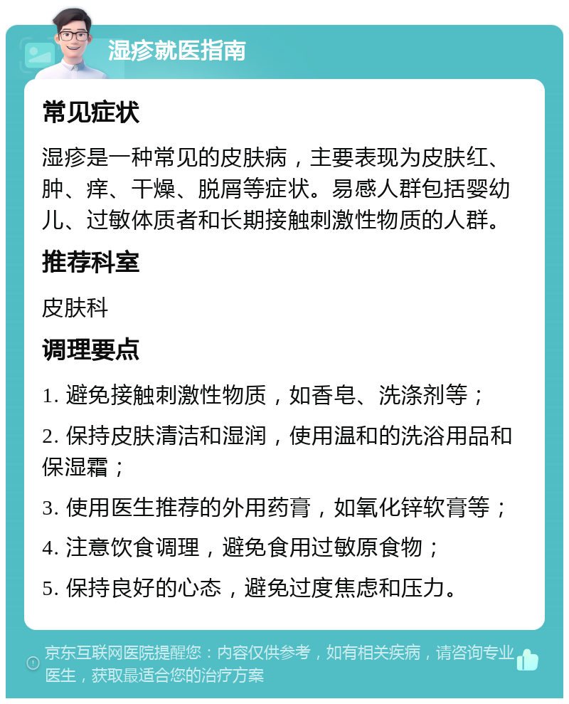 湿疹就医指南 常见症状 湿疹是一种常见的皮肤病，主要表现为皮肤红、肿、痒、干燥、脱屑等症状。易感人群包括婴幼儿、过敏体质者和长期接触刺激性物质的人群。 推荐科室 皮肤科 调理要点 1. 避免接触刺激性物质，如香皂、洗涤剂等； 2. 保持皮肤清洁和湿润，使用温和的洗浴用品和保湿霜； 3. 使用医生推荐的外用药膏，如氧化锌软膏等； 4. 注意饮食调理，避免食用过敏原食物； 5. 保持良好的心态，避免过度焦虑和压力。