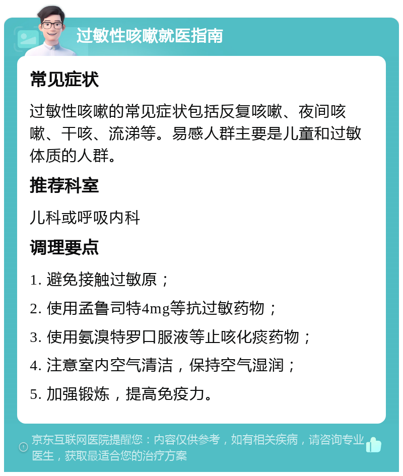 过敏性咳嗽就医指南 常见症状 过敏性咳嗽的常见症状包括反复咳嗽、夜间咳嗽、干咳、流涕等。易感人群主要是儿童和过敏体质的人群。 推荐科室 儿科或呼吸内科 调理要点 1. 避免接触过敏原； 2. 使用孟鲁司特4mg等抗过敏药物； 3. 使用氨溴特罗口服液等止咳化痰药物； 4. 注意室内空气清洁，保持空气湿润； 5. 加强锻炼，提高免疫力。