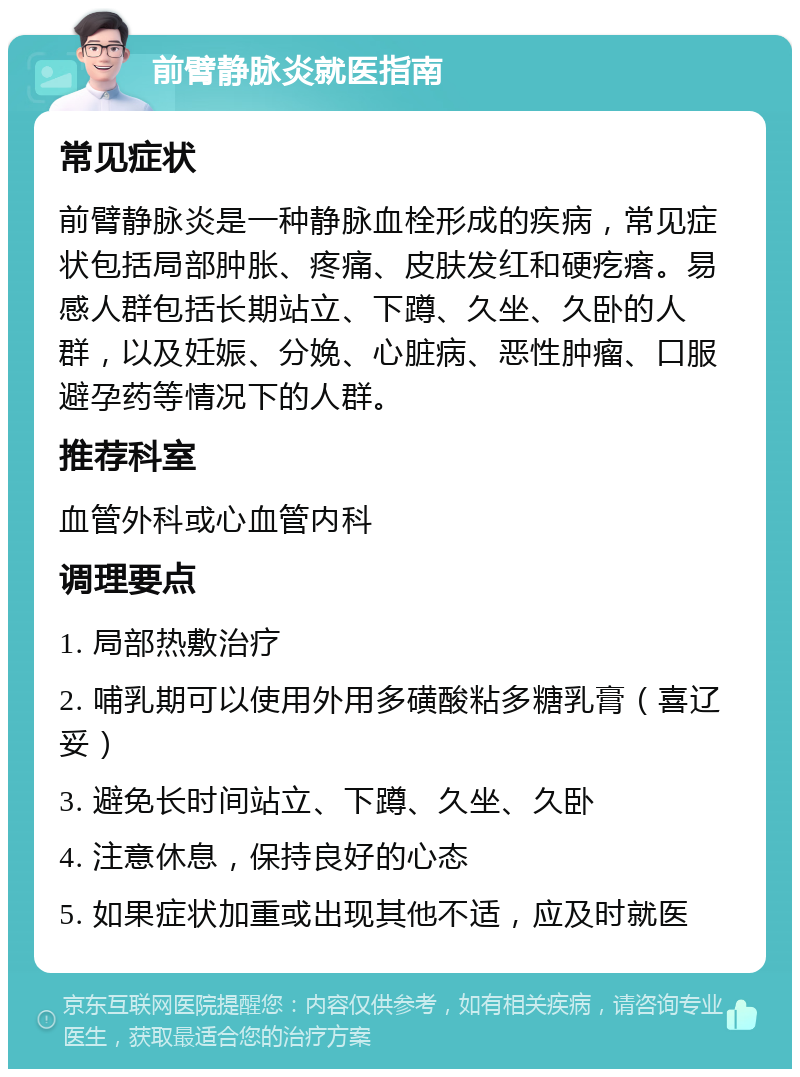 前臂静脉炎就医指南 常见症状 前臂静脉炎是一种静脉血栓形成的疾病，常见症状包括局部肿胀、疼痛、皮肤发红和硬疙瘩。易感人群包括长期站立、下蹲、久坐、久卧的人群，以及妊娠、分娩、心脏病、恶性肿瘤、口服避孕药等情况下的人群。 推荐科室 血管外科或心血管内科 调理要点 1. 局部热敷治疗 2. 哺乳期可以使用外用多磺酸粘多糖乳膏（喜辽妥） 3. 避免长时间站立、下蹲、久坐、久卧 4. 注意休息，保持良好的心态 5. 如果症状加重或出现其他不适，应及时就医