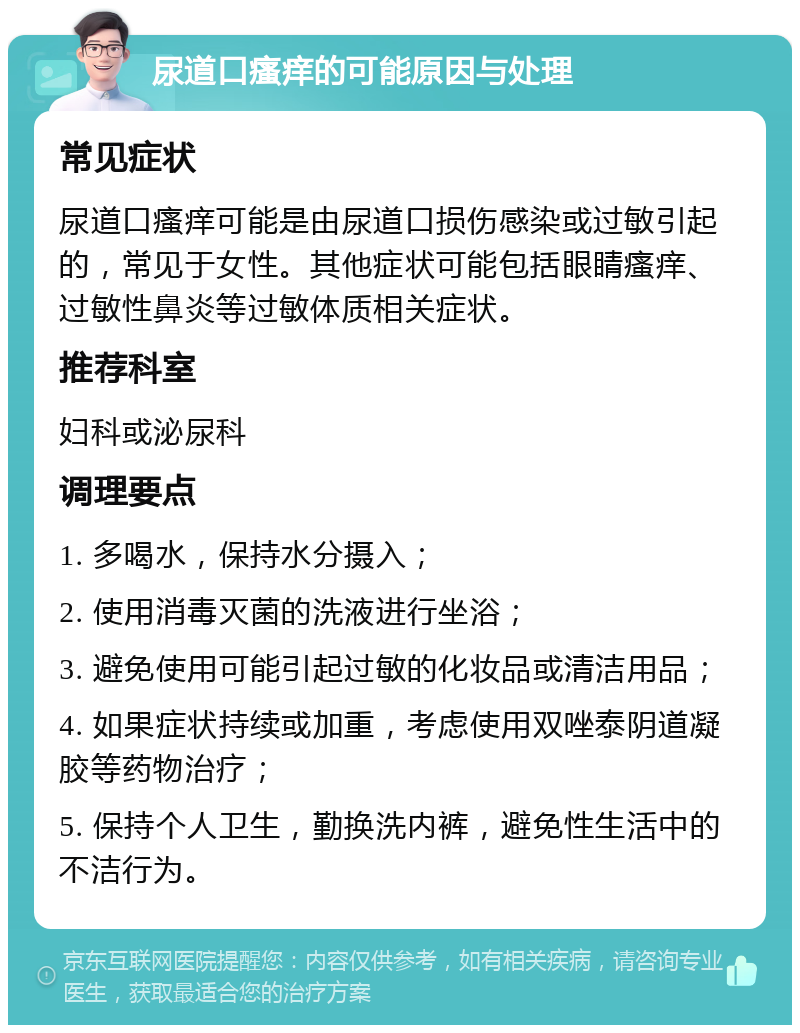 尿道口瘙痒的可能原因与处理 常见症状 尿道口瘙痒可能是由尿道口损伤感染或过敏引起的，常见于女性。其他症状可能包括眼睛瘙痒、过敏性鼻炎等过敏体质相关症状。 推荐科室 妇科或泌尿科 调理要点 1. 多喝水，保持水分摄入； 2. 使用消毒灭菌的洗液进行坐浴； 3. 避免使用可能引起过敏的化妆品或清洁用品； 4. 如果症状持续或加重，考虑使用双唑泰阴道凝胶等药物治疗； 5. 保持个人卫生，勤换洗内裤，避免性生活中的不洁行为。