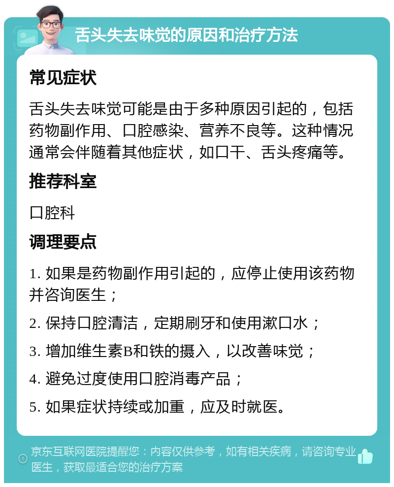 舌头失去味觉的原因和治疗方法 常见症状 舌头失去味觉可能是由于多种原因引起的，包括药物副作用、口腔感染、营养不良等。这种情况通常会伴随着其他症状，如口干、舌头疼痛等。 推荐科室 口腔科 调理要点 1. 如果是药物副作用引起的，应停止使用该药物并咨询医生； 2. 保持口腔清洁，定期刷牙和使用漱口水； 3. 增加维生素B和铁的摄入，以改善味觉； 4. 避免过度使用口腔消毒产品； 5. 如果症状持续或加重，应及时就医。