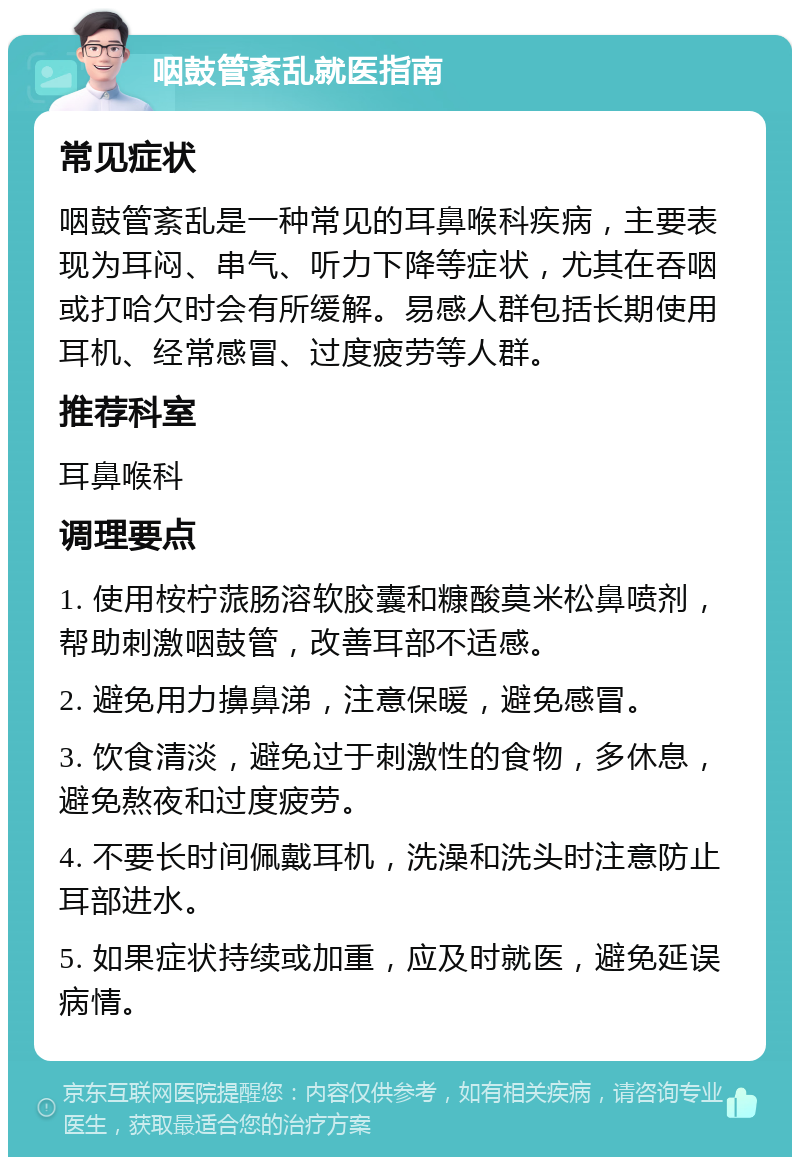 咽鼓管紊乱就医指南 常见症状 咽鼓管紊乱是一种常见的耳鼻喉科疾病，主要表现为耳闷、串气、听力下降等症状，尤其在吞咽或打哈欠时会有所缓解。易感人群包括长期使用耳机、经常感冒、过度疲劳等人群。 推荐科室 耳鼻喉科 调理要点 1. 使用桉柠蒎肠溶软胶囊和糠酸莫米松鼻喷剂，帮助刺激咽鼓管，改善耳部不适感。 2. 避免用力擤鼻涕，注意保暖，避免感冒。 3. 饮食清淡，避免过于刺激性的食物，多休息，避免熬夜和过度疲劳。 4. 不要长时间佩戴耳机，洗澡和洗头时注意防止耳部进水。 5. 如果症状持续或加重，应及时就医，避免延误病情。