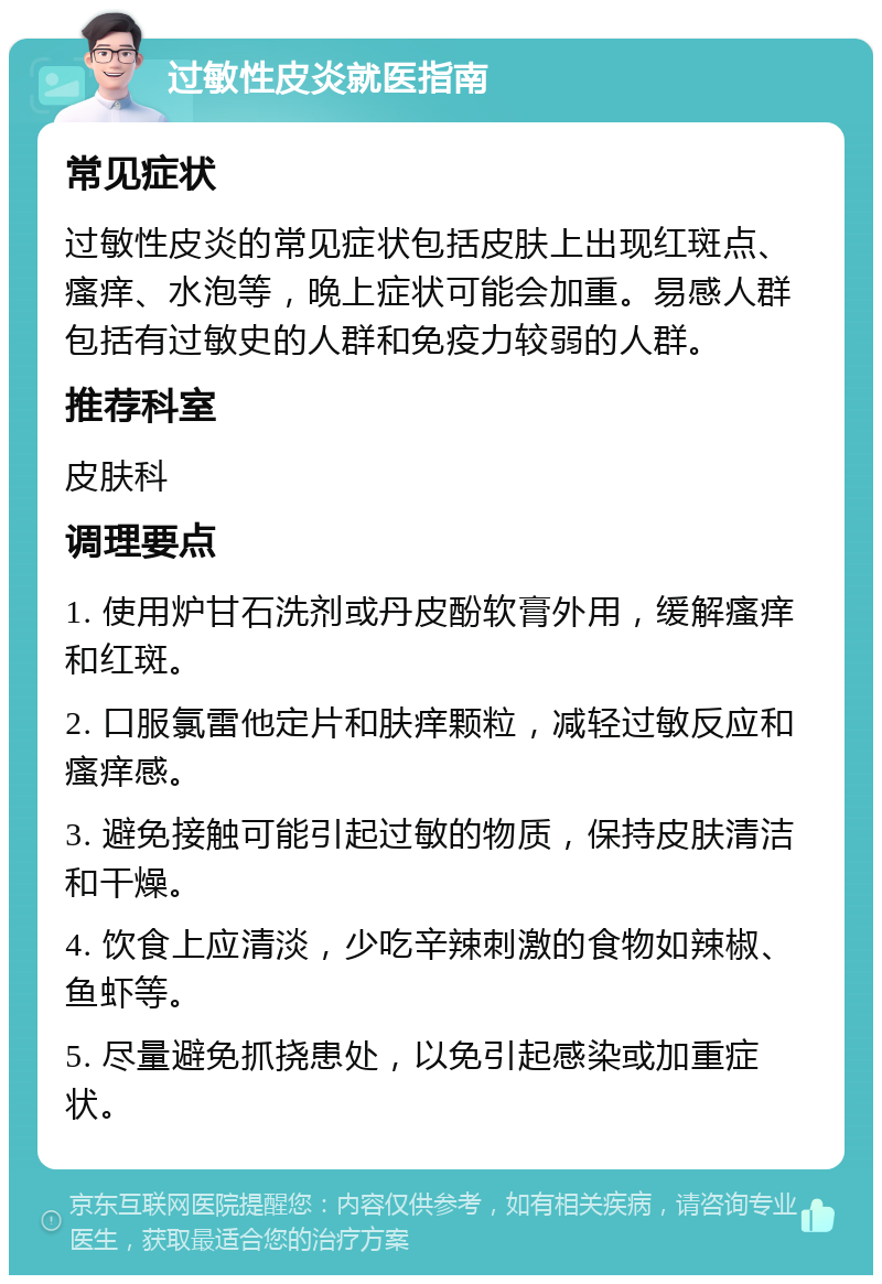 过敏性皮炎就医指南 常见症状 过敏性皮炎的常见症状包括皮肤上出现红斑点、瘙痒、水泡等，晚上症状可能会加重。易感人群包括有过敏史的人群和免疫力较弱的人群。 推荐科室 皮肤科 调理要点 1. 使用炉甘石洗剂或丹皮酚软膏外用，缓解瘙痒和红斑。 2. 口服氯雷他定片和肤痒颗粒，减轻过敏反应和瘙痒感。 3. 避免接触可能引起过敏的物质，保持皮肤清洁和干燥。 4. 饮食上应清淡，少吃辛辣刺激的食物如辣椒、鱼虾等。 5. 尽量避免抓挠患处，以免引起感染或加重症状。