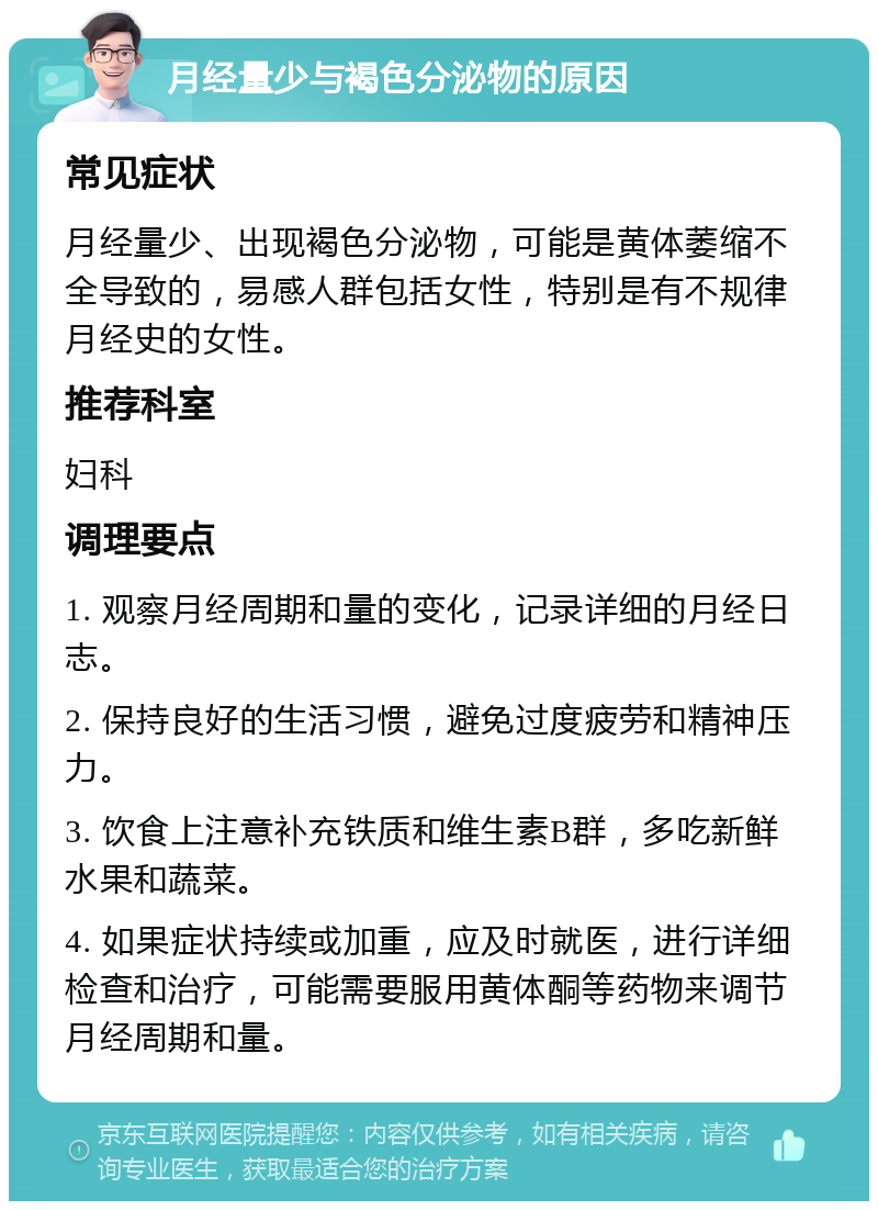 月经量少与褐色分泌物的原因 常见症状 月经量少、出现褐色分泌物，可能是黄体萎缩不全导致的，易感人群包括女性，特别是有不规律月经史的女性。 推荐科室 妇科 调理要点 1. 观察月经周期和量的变化，记录详细的月经日志。 2. 保持良好的生活习惯，避免过度疲劳和精神压力。 3. 饮食上注意补充铁质和维生素B群，多吃新鲜水果和蔬菜。 4. 如果症状持续或加重，应及时就医，进行详细检查和治疗，可能需要服用黄体酮等药物来调节月经周期和量。