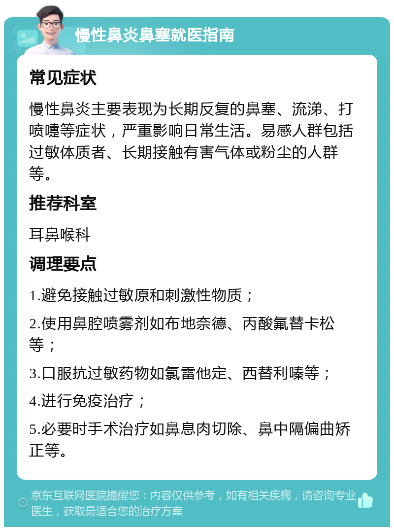 慢性鼻炎鼻塞就医指南 常见症状 慢性鼻炎主要表现为长期反复的鼻塞、流涕、打喷嚏等症状，严重影响日常生活。易感人群包括过敏体质者、长期接触有害气体或粉尘的人群等。 推荐科室 耳鼻喉科 调理要点 1.避免接触过敏原和刺激性物质； 2.使用鼻腔喷雾剂如布地奈德、丙酸氟替卡松等； 3.口服抗过敏药物如氯雷他定、西替利嗪等； 4.进行免疫治疗； 5.必要时手术治疗如鼻息肉切除、鼻中隔偏曲矫正等。