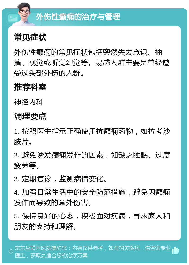 外伤性癫痫的治疗与管理 常见症状 外伤性癫痫的常见症状包括突然失去意识、抽搐、视觉或听觉幻觉等。易感人群主要是曾经遭受过头部外伤的人群。 推荐科室 神经内科 调理要点 1. 按照医生指示正确使用抗癫痫药物，如拉考沙胺片。 2. 避免诱发癫痫发作的因素，如缺乏睡眠、过度疲劳等。 3. 定期复诊，监测病情变化。 4. 加强日常生活中的安全防范措施，避免因癫痫发作而导致的意外伤害。 5. 保持良好的心态，积极面对疾病，寻求家人和朋友的支持和理解。