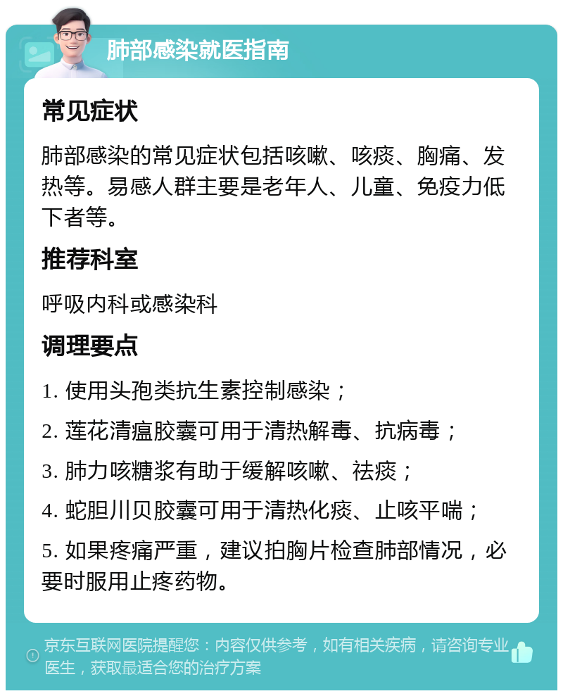 肺部感染就医指南 常见症状 肺部感染的常见症状包括咳嗽、咳痰、胸痛、发热等。易感人群主要是老年人、儿童、免疫力低下者等。 推荐科室 呼吸内科或感染科 调理要点 1. 使用头孢类抗生素控制感染； 2. 莲花清瘟胶囊可用于清热解毒、抗病毒； 3. 肺力咳糖浆有助于缓解咳嗽、祛痰； 4. 蛇胆川贝胶囊可用于清热化痰、止咳平喘； 5. 如果疼痛严重，建议拍胸片检查肺部情况，必要时服用止疼药物。