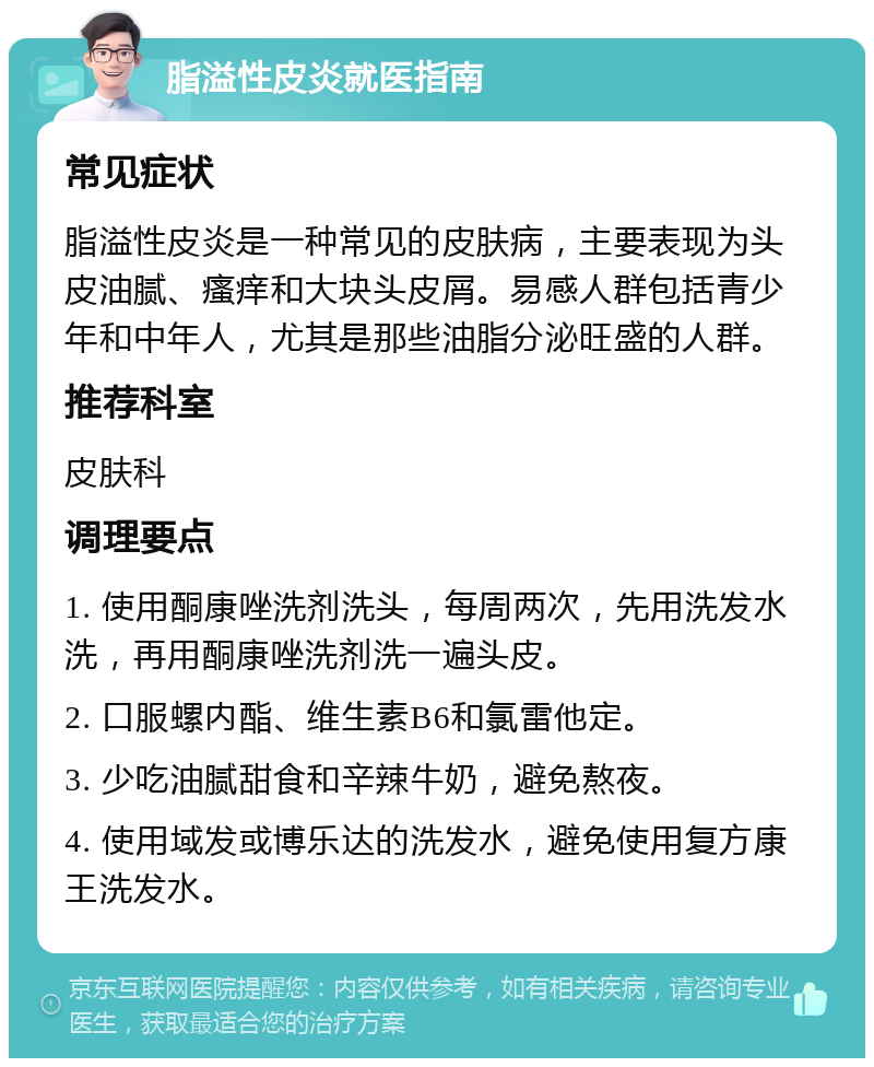 脂溢性皮炎就医指南 常见症状 脂溢性皮炎是一种常见的皮肤病，主要表现为头皮油腻、瘙痒和大块头皮屑。易感人群包括青少年和中年人，尤其是那些油脂分泌旺盛的人群。 推荐科室 皮肤科 调理要点 1. 使用酮康唑洗剂洗头，每周两次，先用洗发水洗，再用酮康唑洗剂洗一遍头皮。 2. 口服螺内酯、维生素B6和氯雷他定。 3. 少吃油腻甜食和辛辣牛奶，避免熬夜。 4. 使用域发或博乐达的洗发水，避免使用复方康王洗发水。