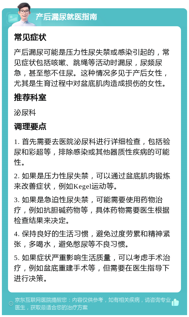 产后漏尿就医指南 常见症状 产后漏尿可能是压力性尿失禁或感染引起的，常见症状包括咳嗽、跳绳等活动时漏尿，尿频尿急，甚至憋不住尿。这种情况多见于产后女性，尤其是生育过程中对盆底肌肉造成损伤的女性。 推荐科室 泌尿科 调理要点 1. 首先需要去医院泌尿科进行详细检查，包括验尿和彩超等，排除感染或其他器质性疾病的可能性。 2. 如果是压力性尿失禁，可以通过盆底肌肉锻炼来改善症状，例如Kegel运动等。 3. 如果是急迫性尿失禁，可能需要使用药物治疗，例如抗胆碱药物等，具体药物需要医生根据检查结果来决定。 4. 保持良好的生活习惯，避免过度劳累和精神紧张，多喝水，避免憋尿等不良习惯。 5. 如果症状严重影响生活质量，可以考虑手术治疗，例如盆底重建手术等，但需要在医生指导下进行决策。