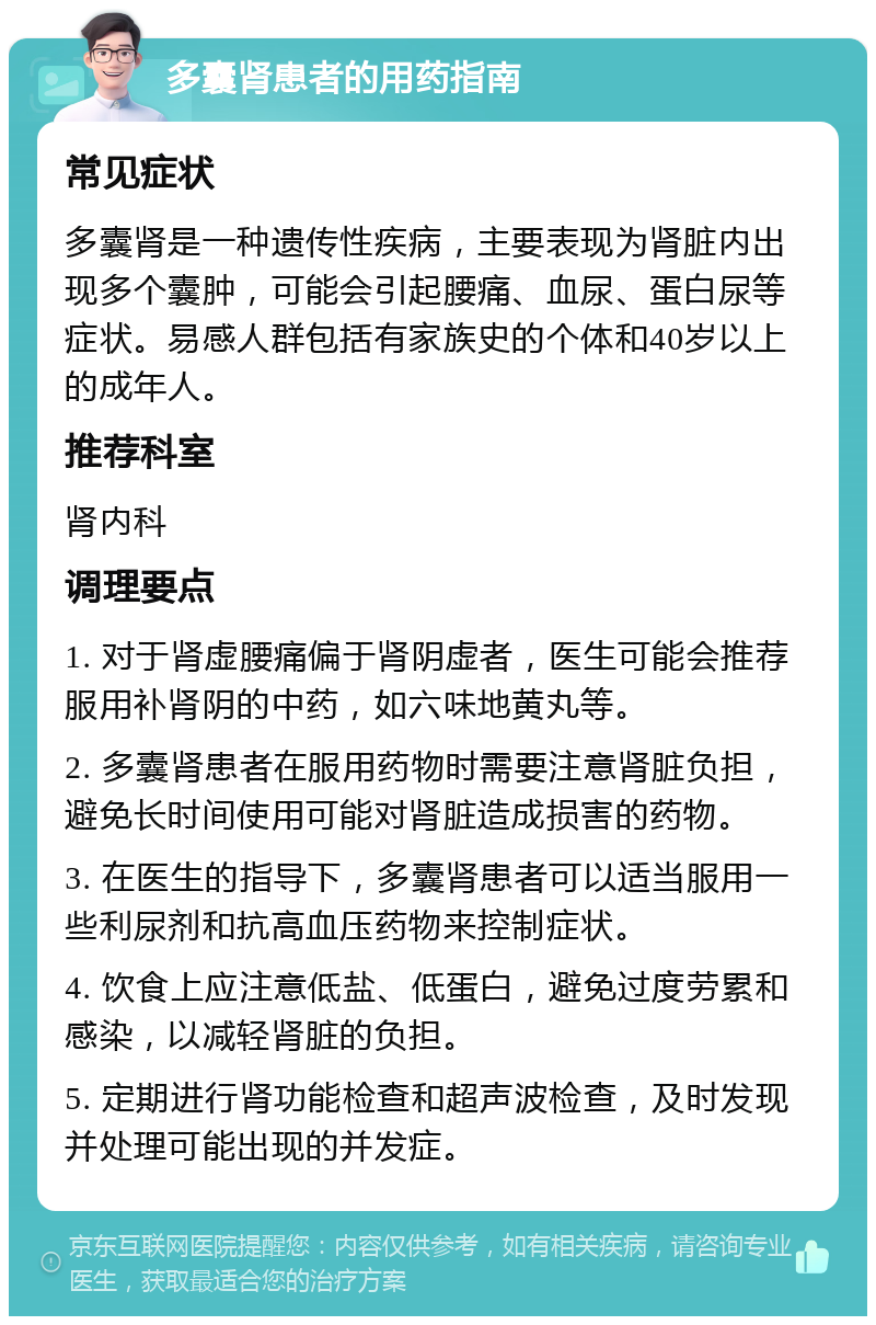 多囊肾患者的用药指南 常见症状 多囊肾是一种遗传性疾病，主要表现为肾脏内出现多个囊肿，可能会引起腰痛、血尿、蛋白尿等症状。易感人群包括有家族史的个体和40岁以上的成年人。 推荐科室 肾内科 调理要点 1. 对于肾虚腰痛偏于肾阴虚者，医生可能会推荐服用补肾阴的中药，如六味地黄丸等。 2. 多囊肾患者在服用药物时需要注意肾脏负担，避免长时间使用可能对肾脏造成损害的药物。 3. 在医生的指导下，多囊肾患者可以适当服用一些利尿剂和抗高血压药物来控制症状。 4. 饮食上应注意低盐、低蛋白，避免过度劳累和感染，以减轻肾脏的负担。 5. 定期进行肾功能检查和超声波检查，及时发现并处理可能出现的并发症。