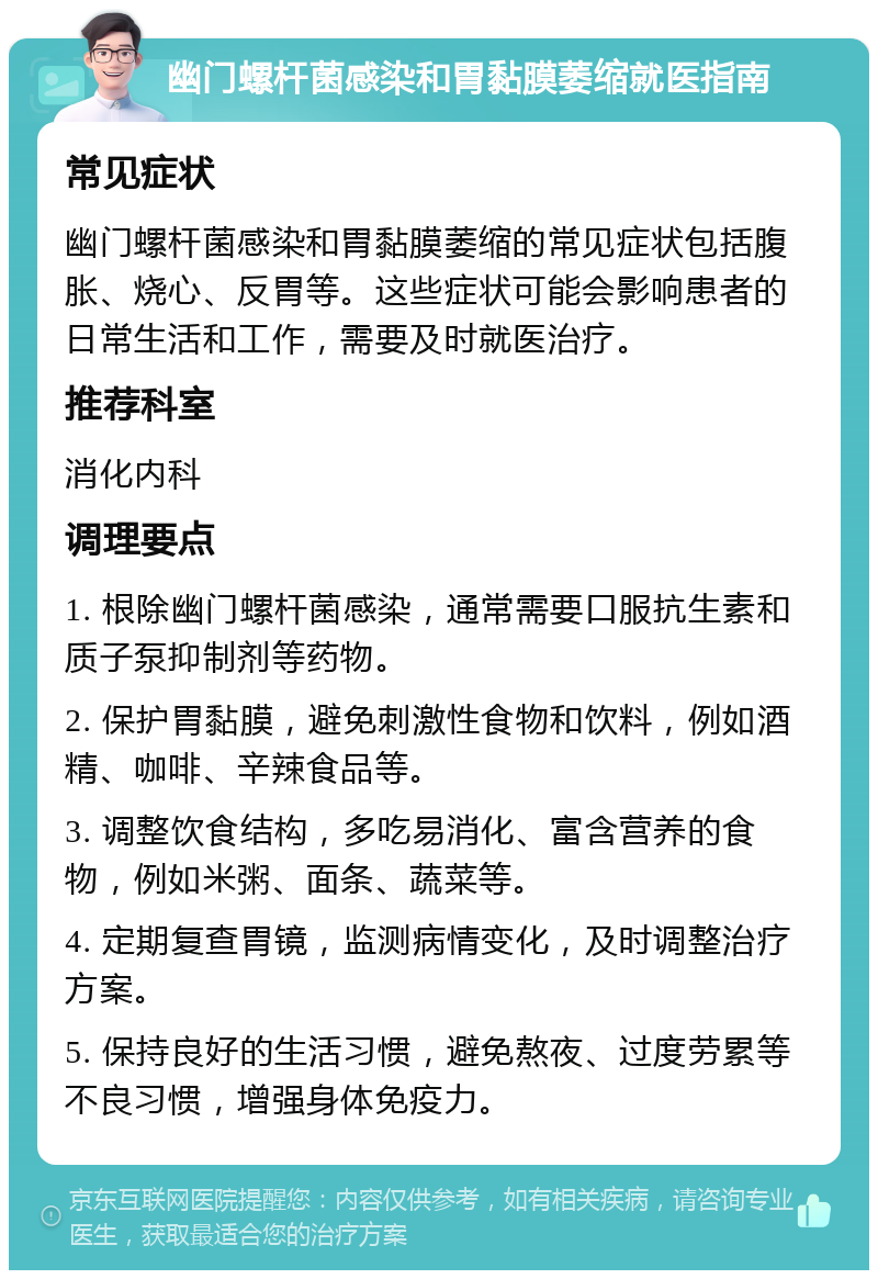 幽门螺杆菌感染和胃黏膜萎缩就医指南 常见症状 幽门螺杆菌感染和胃黏膜萎缩的常见症状包括腹胀、烧心、反胃等。这些症状可能会影响患者的日常生活和工作，需要及时就医治疗。 推荐科室 消化内科 调理要点 1. 根除幽门螺杆菌感染，通常需要口服抗生素和质子泵抑制剂等药物。 2. 保护胃黏膜，避免刺激性食物和饮料，例如酒精、咖啡、辛辣食品等。 3. 调整饮食结构，多吃易消化、富含营养的食物，例如米粥、面条、蔬菜等。 4. 定期复查胃镜，监测病情变化，及时调整治疗方案。 5. 保持良好的生活习惯，避免熬夜、过度劳累等不良习惯，增强身体免疫力。