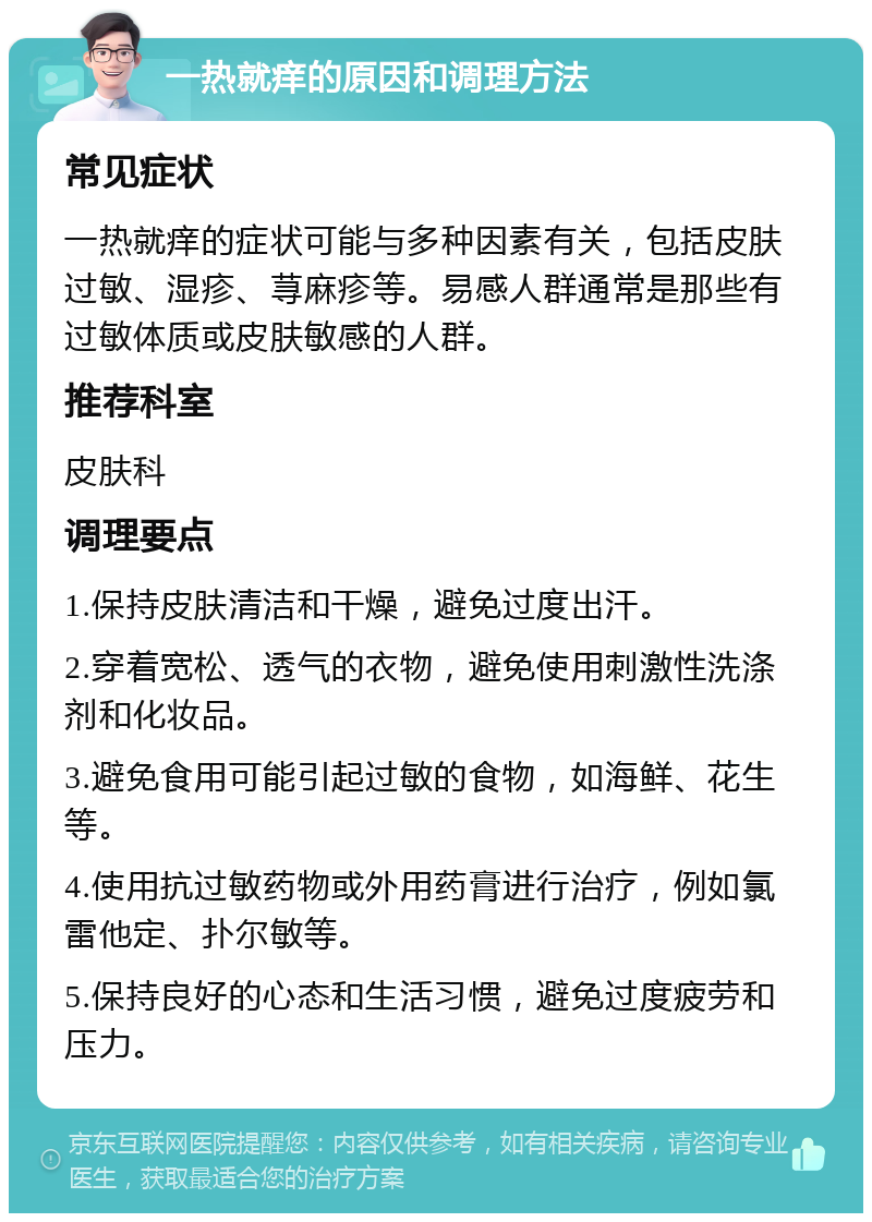 一热就痒的原因和调理方法 常见症状 一热就痒的症状可能与多种因素有关，包括皮肤过敏、湿疹、荨麻疹等。易感人群通常是那些有过敏体质或皮肤敏感的人群。 推荐科室 皮肤科 调理要点 1.保持皮肤清洁和干燥，避免过度出汗。 2.穿着宽松、透气的衣物，避免使用刺激性洗涤剂和化妆品。 3.避免食用可能引起过敏的食物，如海鲜、花生等。 4.使用抗过敏药物或外用药膏进行治疗，例如氯雷他定、扑尔敏等。 5.保持良好的心态和生活习惯，避免过度疲劳和压力。