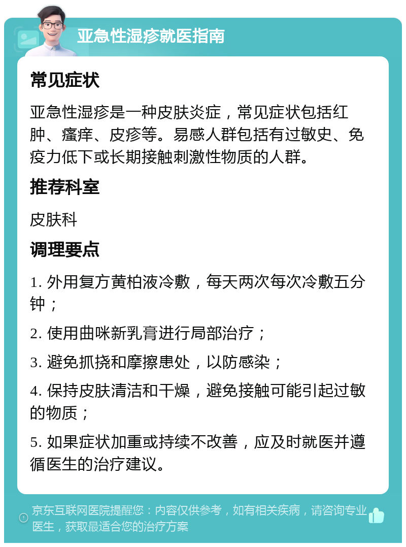 亚急性湿疹就医指南 常见症状 亚急性湿疹是一种皮肤炎症，常见症状包括红肿、瘙痒、皮疹等。易感人群包括有过敏史、免疫力低下或长期接触刺激性物质的人群。 推荐科室 皮肤科 调理要点 1. 外用复方黄柏液冷敷，每天两次每次冷敷五分钟； 2. 使用曲咪新乳膏进行局部治疗； 3. 避免抓挠和摩擦患处，以防感染； 4. 保持皮肤清洁和干燥，避免接触可能引起过敏的物质； 5. 如果症状加重或持续不改善，应及时就医并遵循医生的治疗建议。