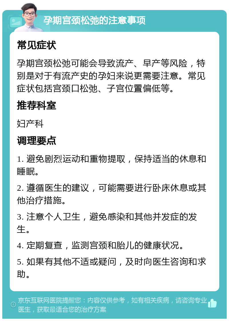 孕期宫颈松弛的注意事项 常见症状 孕期宫颈松弛可能会导致流产、早产等风险，特别是对于有流产史的孕妇来说更需要注意。常见症状包括宫颈口松弛、子宫位置偏低等。 推荐科室 妇产科 调理要点 1. 避免剧烈运动和重物提取，保持适当的休息和睡眠。 2. 遵循医生的建议，可能需要进行卧床休息或其他治疗措施。 3. 注意个人卫生，避免感染和其他并发症的发生。 4. 定期复查，监测宫颈和胎儿的健康状况。 5. 如果有其他不适或疑问，及时向医生咨询和求助。