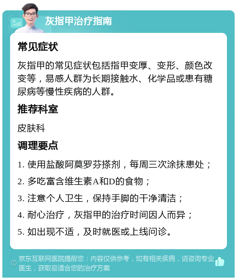 灰指甲治疗指南 常见症状 灰指甲的常见症状包括指甲变厚、变形、颜色改变等，易感人群为长期接触水、化学品或患有糖尿病等慢性疾病的人群。 推荐科室 皮肤科 调理要点 1. 使用盐酸阿莫罗芬搽剂，每周三次涂抹患处； 2. 多吃富含维生素A和D的食物； 3. 注意个人卫生，保持手脚的干净清洁； 4. 耐心治疗，灰指甲的治疗时间因人而异； 5. 如出现不适，及时就医或上线问诊。