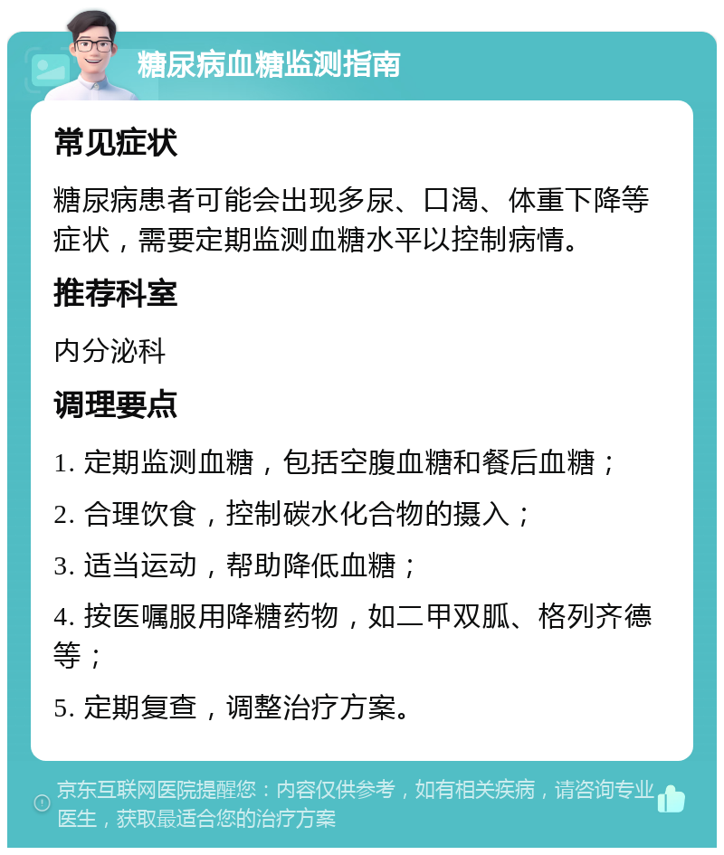 糖尿病血糖监测指南 常见症状 糖尿病患者可能会出现多尿、口渴、体重下降等症状，需要定期监测血糖水平以控制病情。 推荐科室 内分泌科 调理要点 1. 定期监测血糖，包括空腹血糖和餐后血糖； 2. 合理饮食，控制碳水化合物的摄入； 3. 适当运动，帮助降低血糖； 4. 按医嘱服用降糖药物，如二甲双胍、格列齐德等； 5. 定期复查，调整治疗方案。