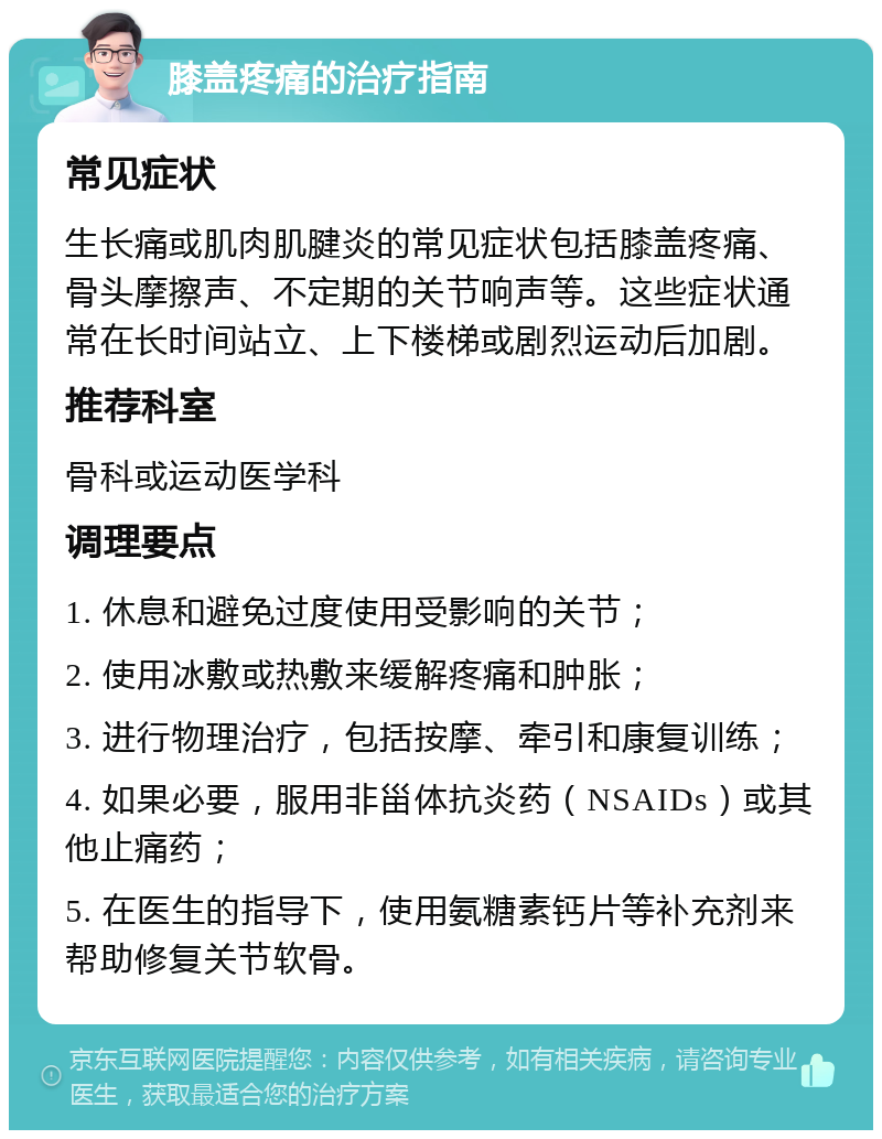 膝盖疼痛的治疗指南 常见症状 生长痛或肌肉肌腱炎的常见症状包括膝盖疼痛、骨头摩擦声、不定期的关节响声等。这些症状通常在长时间站立、上下楼梯或剧烈运动后加剧。 推荐科室 骨科或运动医学科 调理要点 1. 休息和避免过度使用受影响的关节； 2. 使用冰敷或热敷来缓解疼痛和肿胀； 3. 进行物理治疗，包括按摩、牵引和康复训练； 4. 如果必要，服用非甾体抗炎药（NSAIDs）或其他止痛药； 5. 在医生的指导下，使用氨糖素钙片等补充剂来帮助修复关节软骨。