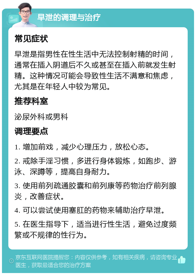 早泄的调理与治疗 常见症状 早泄是指男性在性生活中无法控制射精的时间，通常在插入阴道后不久或甚至在插入前就发生射精。这种情况可能会导致性生活不满意和焦虑，尤其是在年轻人中较为常见。 推荐科室 泌尿外科或男科 调理要点 1. 增加前戏，减少心理压力，放松心态。 2. 戒除手淫习惯，多进行身体锻炼，如跑步、游泳、深蹲等，提高自身耐力。 3. 使用前列疏通胶囊和前列康等药物治疗前列腺炎，改善症状。 4. 可以尝试使用塞肛的药物来辅助治疗早泄。 5. 在医生指导下，适当进行性生活，避免过度频繁或不规律的性行为。