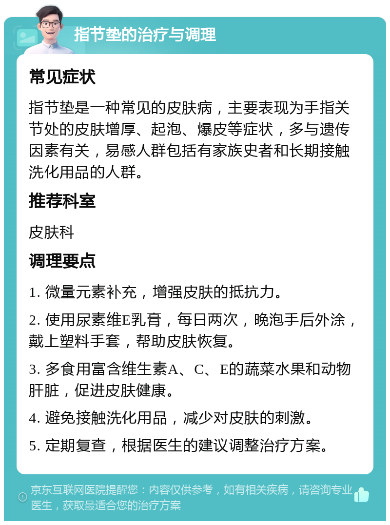 指节垫的治疗与调理 常见症状 指节垫是一种常见的皮肤病，主要表现为手指关节处的皮肤增厚、起泡、爆皮等症状，多与遗传因素有关，易感人群包括有家族史者和长期接触洗化用品的人群。 推荐科室 皮肤科 调理要点 1. 微量元素补充，增强皮肤的抵抗力。 2. 使用尿素维E乳膏，每日两次，晚泡手后外涂，戴上塑料手套，帮助皮肤恢复。 3. 多食用富含维生素A、C、E的蔬菜水果和动物肝脏，促进皮肤健康。 4. 避免接触洗化用品，减少对皮肤的刺激。 5. 定期复查，根据医生的建议调整治疗方案。