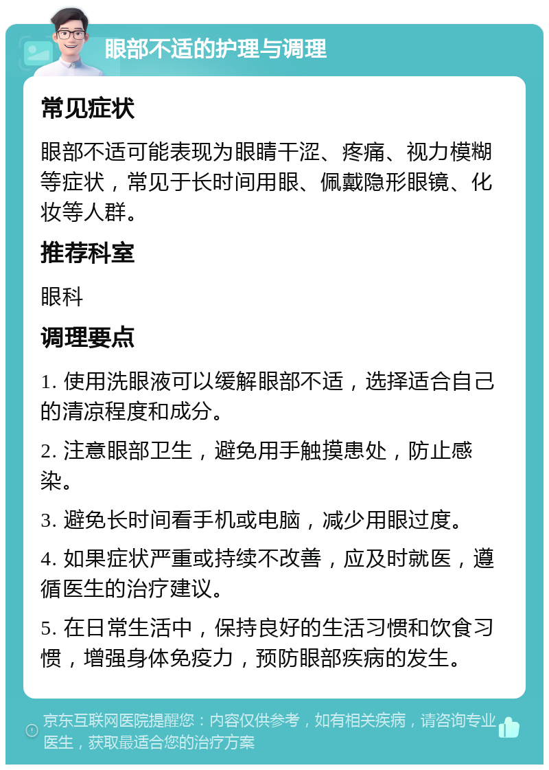 眼部不适的护理与调理 常见症状 眼部不适可能表现为眼睛干涩、疼痛、视力模糊等症状，常见于长时间用眼、佩戴隐形眼镜、化妆等人群。 推荐科室 眼科 调理要点 1. 使用洗眼液可以缓解眼部不适，选择适合自己的清凉程度和成分。 2. 注意眼部卫生，避免用手触摸患处，防止感染。 3. 避免长时间看手机或电脑，减少用眼过度。 4. 如果症状严重或持续不改善，应及时就医，遵循医生的治疗建议。 5. 在日常生活中，保持良好的生活习惯和饮食习惯，增强身体免疫力，预防眼部疾病的发生。