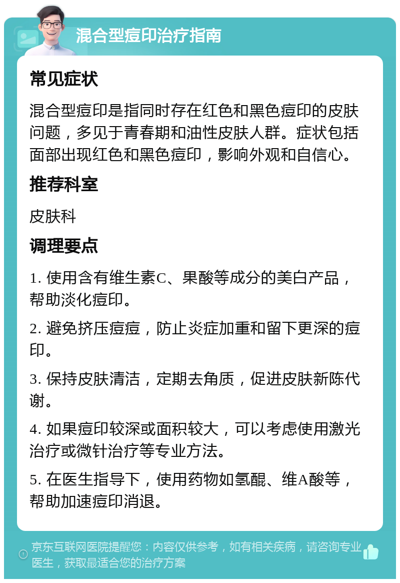 混合型痘印治疗指南 常见症状 混合型痘印是指同时存在红色和黑色痘印的皮肤问题，多见于青春期和油性皮肤人群。症状包括面部出现红色和黑色痘印，影响外观和自信心。 推荐科室 皮肤科 调理要点 1. 使用含有维生素C、果酸等成分的美白产品，帮助淡化痘印。 2. 避免挤压痘痘，防止炎症加重和留下更深的痘印。 3. 保持皮肤清洁，定期去角质，促进皮肤新陈代谢。 4. 如果痘印较深或面积较大，可以考虑使用激光治疗或微针治疗等专业方法。 5. 在医生指导下，使用药物如氢醌、维A酸等，帮助加速痘印消退。