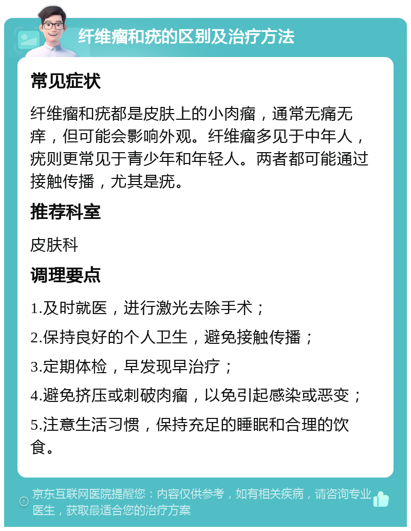 纤维瘤和疣的区别及治疗方法 常见症状 纤维瘤和疣都是皮肤上的小肉瘤，通常无痛无痒，但可能会影响外观。纤维瘤多见于中年人，疣则更常见于青少年和年轻人。两者都可能通过接触传播，尤其是疣。 推荐科室 皮肤科 调理要点 1.及时就医，进行激光去除手术； 2.保持良好的个人卫生，避免接触传播； 3.定期体检，早发现早治疗； 4.避免挤压或刺破肉瘤，以免引起感染或恶变； 5.注意生活习惯，保持充足的睡眠和合理的饮食。