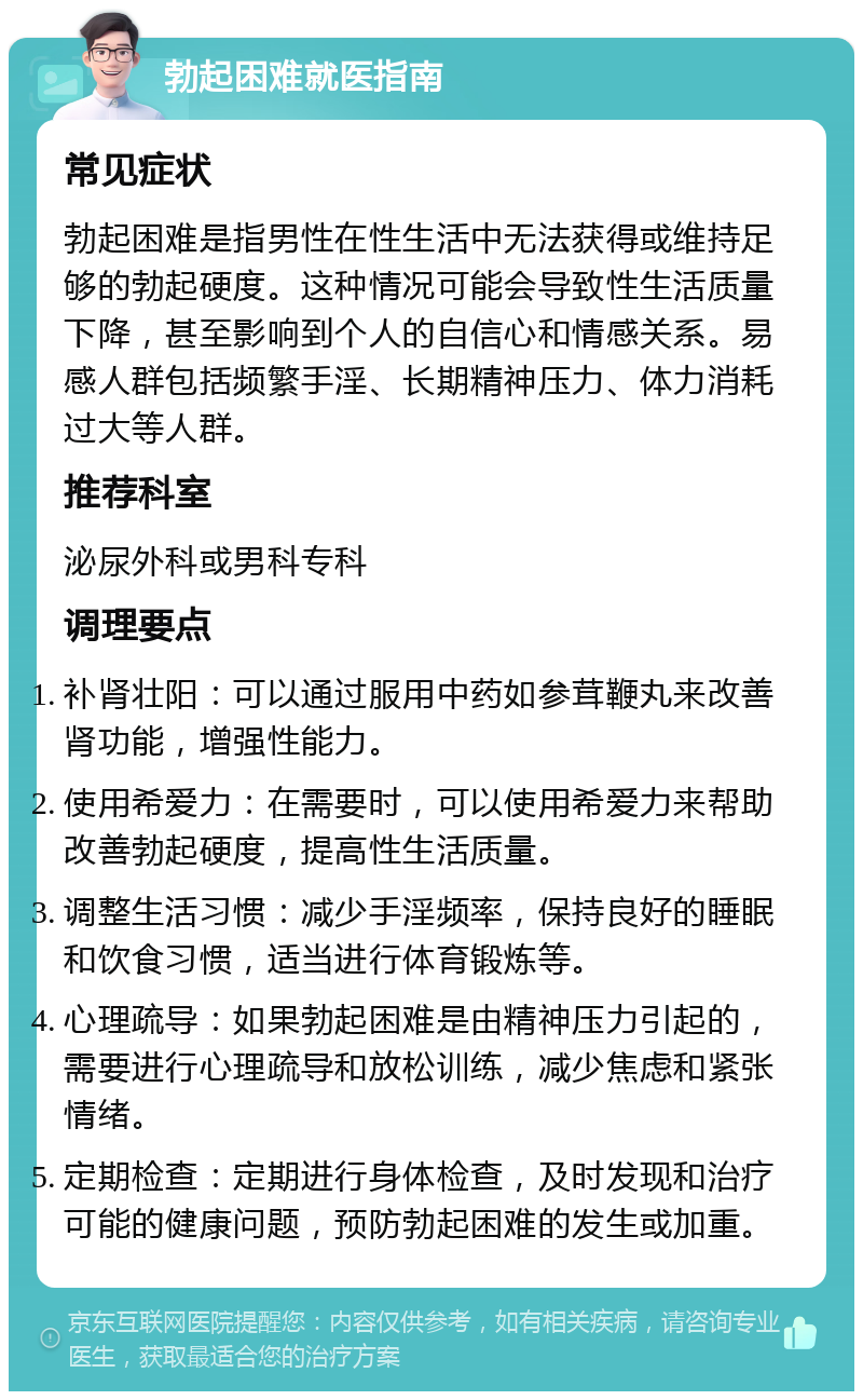 勃起困难就医指南 常见症状 勃起困难是指男性在性生活中无法获得或维持足够的勃起硬度。这种情况可能会导致性生活质量下降，甚至影响到个人的自信心和情感关系。易感人群包括频繁手淫、长期精神压力、体力消耗过大等人群。 推荐科室 泌尿外科或男科专科 调理要点 补肾壮阳：可以通过服用中药如参茸鞭丸来改善肾功能，增强性能力。 使用希爱力：在需要时，可以使用希爱力来帮助改善勃起硬度，提高性生活质量。 调整生活习惯：减少手淫频率，保持良好的睡眠和饮食习惯，适当进行体育锻炼等。 心理疏导：如果勃起困难是由精神压力引起的，需要进行心理疏导和放松训练，减少焦虑和紧张情绪。 定期检查：定期进行身体检查，及时发现和治疗可能的健康问题，预防勃起困难的发生或加重。