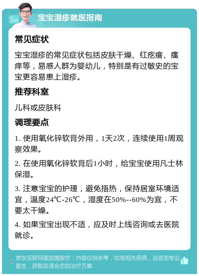 宝宝湿疹就医指南 常见症状 宝宝湿疹的常见症状包括皮肤干燥、红疙瘩、瘙痒等，易感人群为婴幼儿，特别是有过敏史的宝宝更容易患上湿疹。 推荐科室 儿科或皮肤科 调理要点 1. 使用氧化锌软膏外用，1天2次，连续使用1周观察效果。 2. 在使用氧化锌软膏后1小时，给宝宝使用凡士林保湿。 3. 注意宝宝的护理，避免捂热，保持居室环境适宜，温度24℃-26℃，湿度在50%--60%为宜，不要太干燥。 4. 如果宝宝出现不适，应及时上线咨询或去医院就诊。