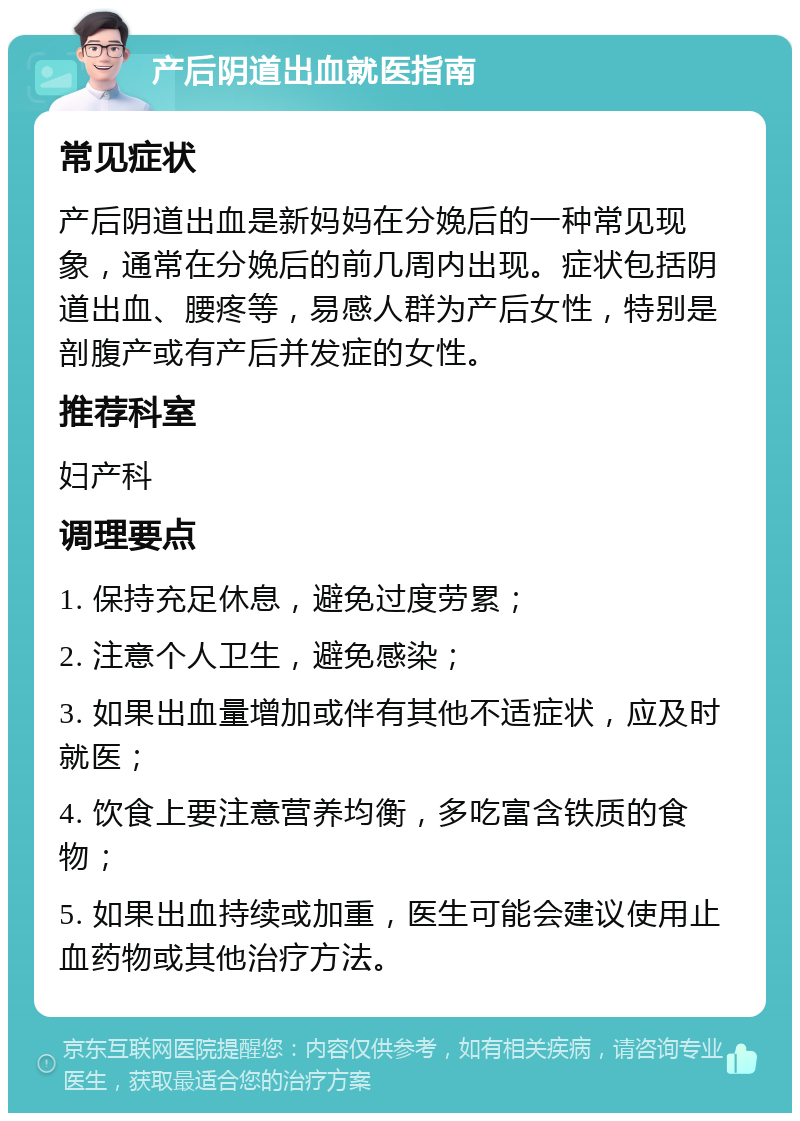 产后阴道出血就医指南 常见症状 产后阴道出血是新妈妈在分娩后的一种常见现象，通常在分娩后的前几周内出现。症状包括阴道出血、腰疼等，易感人群为产后女性，特别是剖腹产或有产后并发症的女性。 推荐科室 妇产科 调理要点 1. 保持充足休息，避免过度劳累； 2. 注意个人卫生，避免感染； 3. 如果出血量增加或伴有其他不适症状，应及时就医； 4. 饮食上要注意营养均衡，多吃富含铁质的食物； 5. 如果出血持续或加重，医生可能会建议使用止血药物或其他治疗方法。