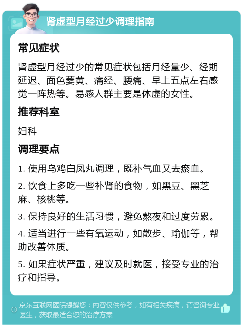 肾虚型月经过少调理指南 常见症状 肾虚型月经过少的常见症状包括月经量少、经期延迟、面色萎黄、痛经、腰痛、早上五点左右感觉一阵热等。易感人群主要是体虚的女性。 推荐科室 妇科 调理要点 1. 使用乌鸡白凤丸调理，既补气血又去瘀血。 2. 饮食上多吃一些补肾的食物，如黑豆、黑芝麻、核桃等。 3. 保持良好的生活习惯，避免熬夜和过度劳累。 4. 适当进行一些有氧运动，如散步、瑜伽等，帮助改善体质。 5. 如果症状严重，建议及时就医，接受专业的治疗和指导。