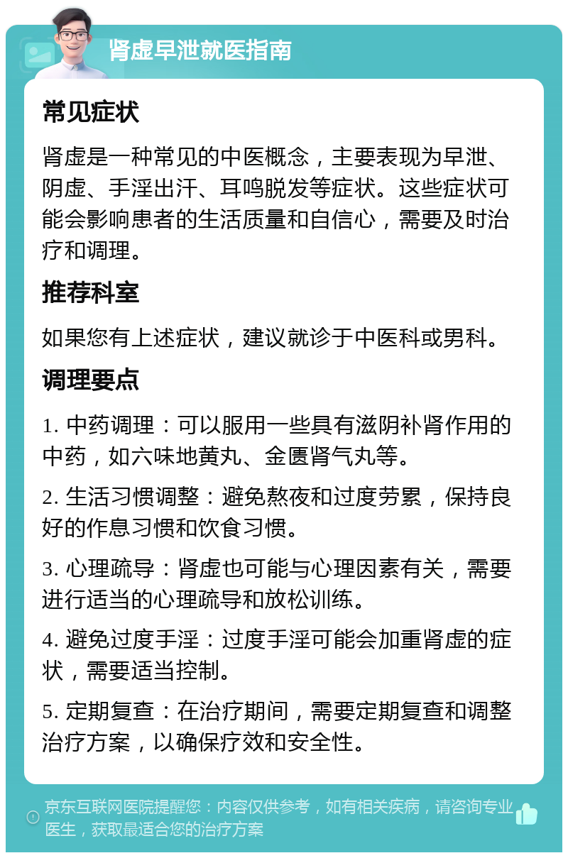 肾虚早泄就医指南 常见症状 肾虚是一种常见的中医概念，主要表现为早泄、阴虚、手淫出汗、耳鸣脱发等症状。这些症状可能会影响患者的生活质量和自信心，需要及时治疗和调理。 推荐科室 如果您有上述症状，建议就诊于中医科或男科。 调理要点 1. 中药调理：可以服用一些具有滋阴补肾作用的中药，如六味地黄丸、金匮肾气丸等。 2. 生活习惯调整：避免熬夜和过度劳累，保持良好的作息习惯和饮食习惯。 3. 心理疏导：肾虚也可能与心理因素有关，需要进行适当的心理疏导和放松训练。 4. 避免过度手淫：过度手淫可能会加重肾虚的症状，需要适当控制。 5. 定期复查：在治疗期间，需要定期复查和调整治疗方案，以确保疗效和安全性。