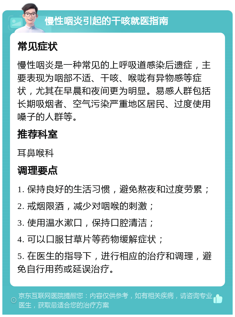 慢性咽炎引起的干咳就医指南 常见症状 慢性咽炎是一种常见的上呼吸道感染后遗症，主要表现为咽部不适、干咳、喉咙有异物感等症状，尤其在早晨和夜间更为明显。易感人群包括长期吸烟者、空气污染严重地区居民、过度使用嗓子的人群等。 推荐科室 耳鼻喉科 调理要点 1. 保持良好的生活习惯，避免熬夜和过度劳累； 2. 戒烟限酒，减少对咽喉的刺激； 3. 使用温水漱口，保持口腔清洁； 4. 可以口服甘草片等药物缓解症状； 5. 在医生的指导下，进行相应的治疗和调理，避免自行用药或延误治疗。