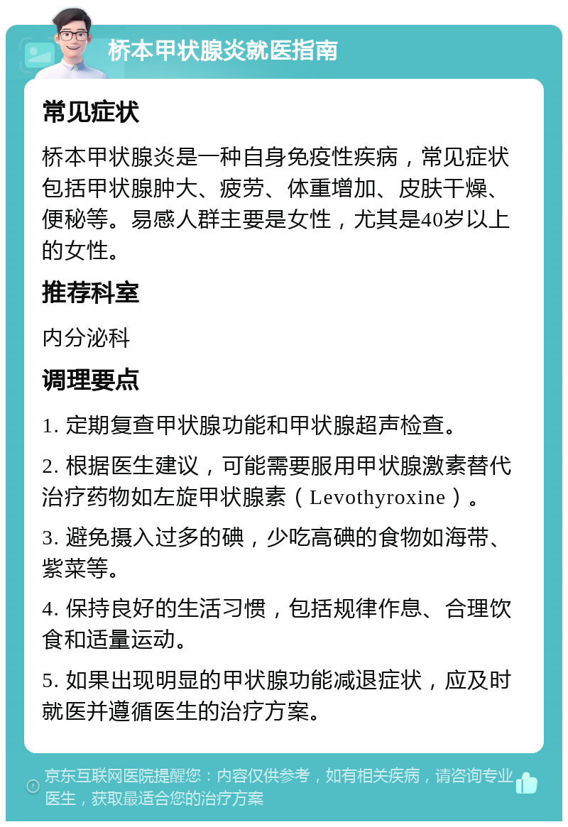 桥本甲状腺炎就医指南 常见症状 桥本甲状腺炎是一种自身免疫性疾病，常见症状包括甲状腺肿大、疲劳、体重增加、皮肤干燥、便秘等。易感人群主要是女性，尤其是40岁以上的女性。 推荐科室 内分泌科 调理要点 1. 定期复查甲状腺功能和甲状腺超声检查。 2. 根据医生建议，可能需要服用甲状腺激素替代治疗药物如左旋甲状腺素（Levothyroxine）。 3. 避免摄入过多的碘，少吃高碘的食物如海带、紫菜等。 4. 保持良好的生活习惯，包括规律作息、合理饮食和适量运动。 5. 如果出现明显的甲状腺功能减退症状，应及时就医并遵循医生的治疗方案。