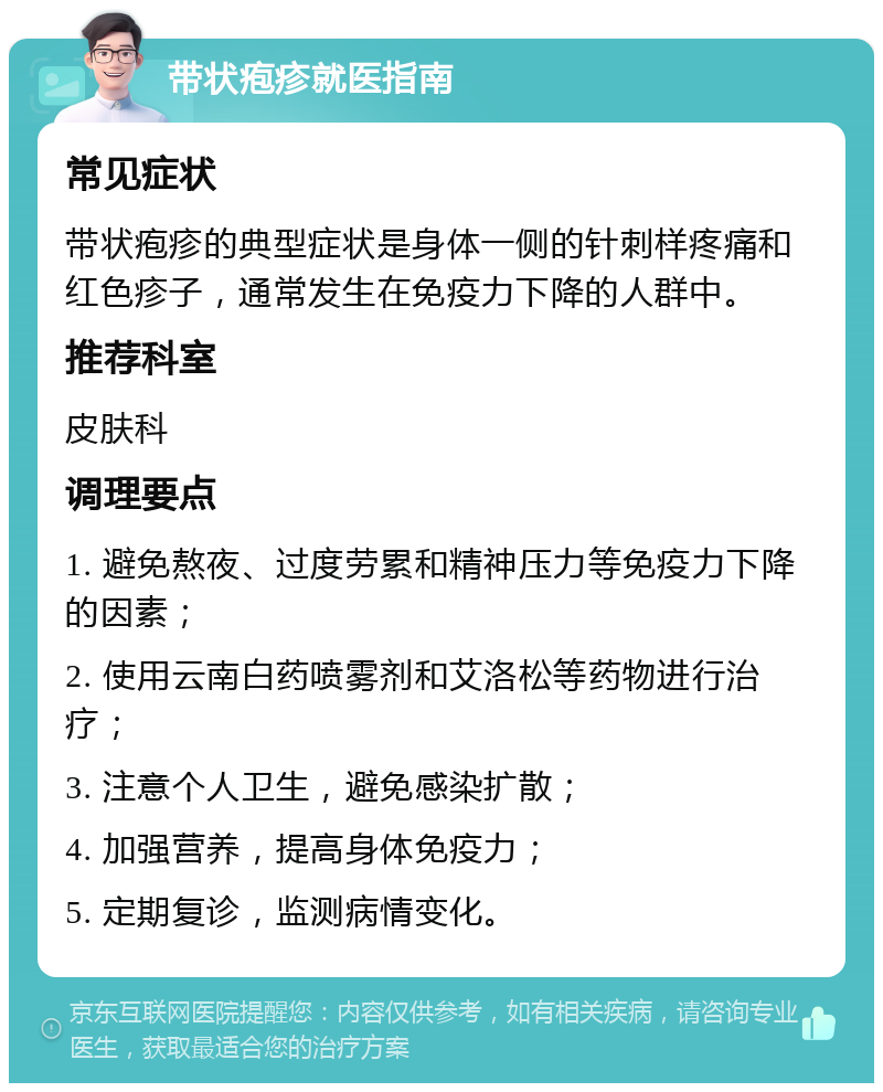 带状疱疹就医指南 常见症状 带状疱疹的典型症状是身体一侧的针刺样疼痛和红色疹子，通常发生在免疫力下降的人群中。 推荐科室 皮肤科 调理要点 1. 避免熬夜、过度劳累和精神压力等免疫力下降的因素； 2. 使用云南白药喷雾剂和艾洛松等药物进行治疗； 3. 注意个人卫生，避免感染扩散； 4. 加强营养，提高身体免疫力； 5. 定期复诊，监测病情变化。