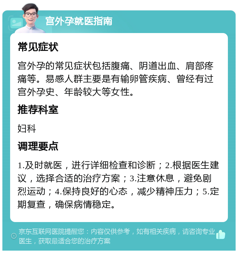 宫外孕就医指南 常见症状 宫外孕的常见症状包括腹痛、阴道出血、肩部疼痛等。易感人群主要是有输卵管疾病、曾经有过宫外孕史、年龄较大等女性。 推荐科室 妇科 调理要点 1.及时就医，进行详细检查和诊断；2.根据医生建议，选择合适的治疗方案；3.注意休息，避免剧烈运动；4.保持良好的心态，减少精神压力；5.定期复查，确保病情稳定。