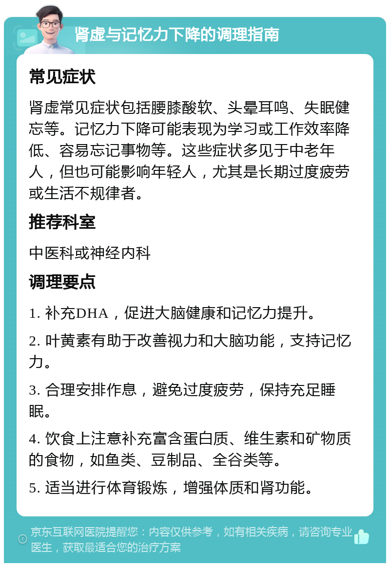 肾虚与记忆力下降的调理指南 常见症状 肾虚常见症状包括腰膝酸软、头晕耳鸣、失眠健忘等。记忆力下降可能表现为学习或工作效率降低、容易忘记事物等。这些症状多见于中老年人，但也可能影响年轻人，尤其是长期过度疲劳或生活不规律者。 推荐科室 中医科或神经内科 调理要点 1. 补充DHA，促进大脑健康和记忆力提升。 2. 叶黄素有助于改善视力和大脑功能，支持记忆力。 3. 合理安排作息，避免过度疲劳，保持充足睡眠。 4. 饮食上注意补充富含蛋白质、维生素和矿物质的食物，如鱼类、豆制品、全谷类等。 5. 适当进行体育锻炼，增强体质和肾功能。