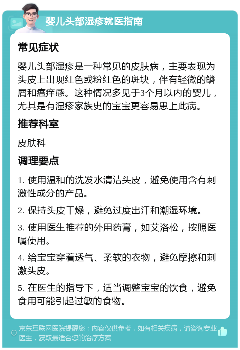 婴儿头部湿疹就医指南 常见症状 婴儿头部湿疹是一种常见的皮肤病，主要表现为头皮上出现红色或粉红色的斑块，伴有轻微的鳞屑和瘙痒感。这种情况多见于3个月以内的婴儿，尤其是有湿疹家族史的宝宝更容易患上此病。 推荐科室 皮肤科 调理要点 1. 使用温和的洗发水清洁头皮，避免使用含有刺激性成分的产品。 2. 保持头皮干燥，避免过度出汗和潮湿环境。 3. 使用医生推荐的外用药膏，如艾洛松，按照医嘱使用。 4. 给宝宝穿着透气、柔软的衣物，避免摩擦和刺激头皮。 5. 在医生的指导下，适当调整宝宝的饮食，避免食用可能引起过敏的食物。