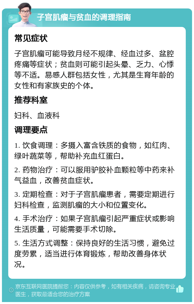 子宫肌瘤与贫血的调理指南 常见症状 子宫肌瘤可能导致月经不规律、经血过多、盆腔疼痛等症状；贫血则可能引起头晕、乏力、心悸等不适。易感人群包括女性，尤其是生育年龄的女性和有家族史的个体。 推荐科室 妇科、血液科 调理要点 1. 饮食调理：多摄入富含铁质的食物，如红肉、绿叶蔬菜等，帮助补充血红蛋白。 2. 药物治疗：可以服用驴胶补血颗粒等中药来补气益血，改善贫血症状。 3. 定期检查：对于子宫肌瘤患者，需要定期进行妇科检查，监测肌瘤的大小和位置变化。 4. 手术治疗：如果子宫肌瘤引起严重症状或影响生活质量，可能需要手术切除。 5. 生活方式调整：保持良好的生活习惯，避免过度劳累，适当进行体育锻炼，帮助改善身体状况。