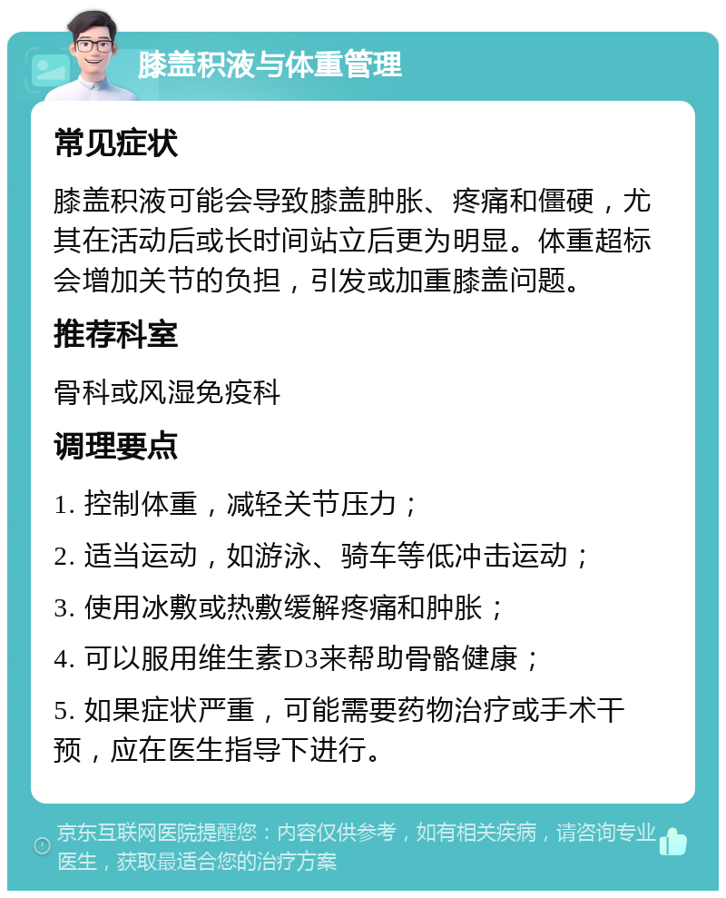 膝盖积液与体重管理 常见症状 膝盖积液可能会导致膝盖肿胀、疼痛和僵硬，尤其在活动后或长时间站立后更为明显。体重超标会增加关节的负担，引发或加重膝盖问题。 推荐科室 骨科或风湿免疫科 调理要点 1. 控制体重，减轻关节压力； 2. 适当运动，如游泳、骑车等低冲击运动； 3. 使用冰敷或热敷缓解疼痛和肿胀； 4. 可以服用维生素D3来帮助骨骼健康； 5. 如果症状严重，可能需要药物治疗或手术干预，应在医生指导下进行。