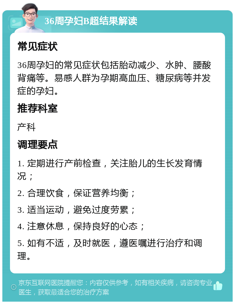 36周孕妇B超结果解读 常见症状 36周孕妇的常见症状包括胎动减少、水肿、腰酸背痛等。易感人群为孕期高血压、糖尿病等并发症的孕妇。 推荐科室 产科 调理要点 1. 定期进行产前检查，关注胎儿的生长发育情况； 2. 合理饮食，保证营养均衡； 3. 适当运动，避免过度劳累； 4. 注意休息，保持良好的心态； 5. 如有不适，及时就医，遵医嘱进行治疗和调理。