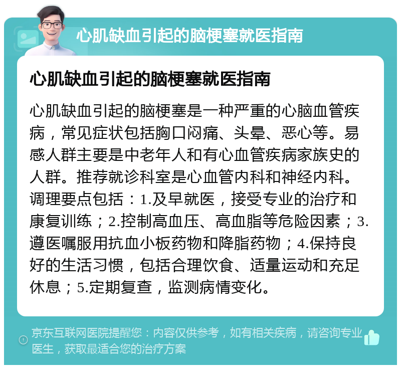 心肌缺血引起的脑梗塞就医指南 心肌缺血引起的脑梗塞就医指南 心肌缺血引起的脑梗塞是一种严重的心脑血管疾病，常见症状包括胸口闷痛、头晕、恶心等。易感人群主要是中老年人和有心血管疾病家族史的人群。推荐就诊科室是心血管内科和神经内科。调理要点包括：1.及早就医，接受专业的治疗和康复训练；2.控制高血压、高血脂等危险因素；3.遵医嘱服用抗血小板药物和降脂药物；4.保持良好的生活习惯，包括合理饮食、适量运动和充足休息；5.定期复查，监测病情变化。