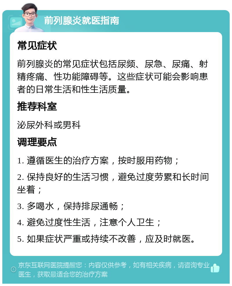 前列腺炎就医指南 常见症状 前列腺炎的常见症状包括尿频、尿急、尿痛、射精疼痛、性功能障碍等。这些症状可能会影响患者的日常生活和性生活质量。 推荐科室 泌尿外科或男科 调理要点 1. 遵循医生的治疗方案，按时服用药物； 2. 保持良好的生活习惯，避免过度劳累和长时间坐着； 3. 多喝水，保持排尿通畅； 4. 避免过度性生活，注意个人卫生； 5. 如果症状严重或持续不改善，应及时就医。