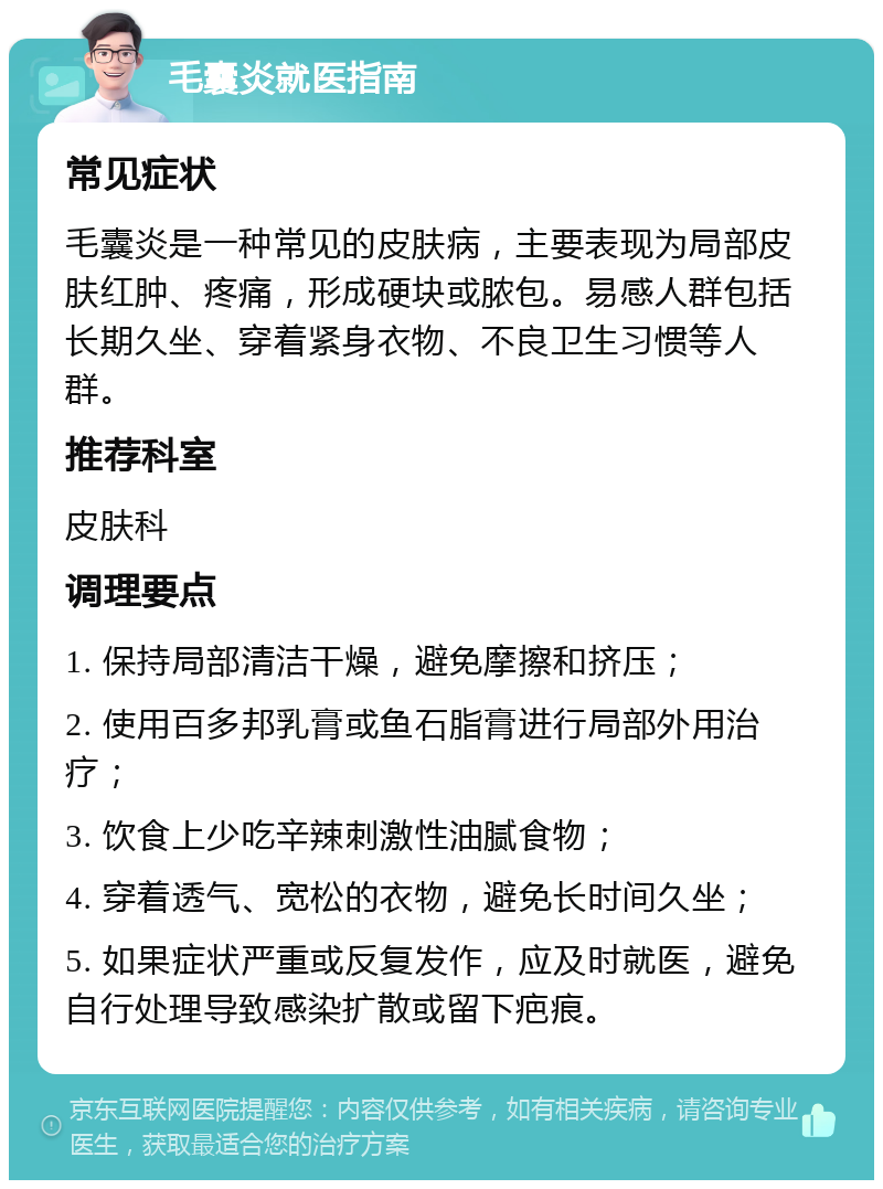 毛囊炎就医指南 常见症状 毛囊炎是一种常见的皮肤病，主要表现为局部皮肤红肿、疼痛，形成硬块或脓包。易感人群包括长期久坐、穿着紧身衣物、不良卫生习惯等人群。 推荐科室 皮肤科 调理要点 1. 保持局部清洁干燥，避免摩擦和挤压； 2. 使用百多邦乳膏或鱼石脂膏进行局部外用治疗； 3. 饮食上少吃辛辣刺激性油腻食物； 4. 穿着透气、宽松的衣物，避免长时间久坐； 5. 如果症状严重或反复发作，应及时就医，避免自行处理导致感染扩散或留下疤痕。