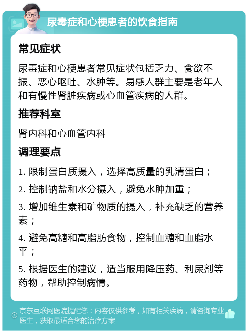 尿毒症和心梗患者的饮食指南 常见症状 尿毒症和心梗患者常见症状包括乏力、食欲不振、恶心呕吐、水肿等。易感人群主要是老年人和有慢性肾脏疾病或心血管疾病的人群。 推荐科室 肾内科和心血管内科 调理要点 1. 限制蛋白质摄入，选择高质量的乳清蛋白； 2. 控制钠盐和水分摄入，避免水肿加重； 3. 增加维生素和矿物质的摄入，补充缺乏的营养素； 4. 避免高糖和高脂肪食物，控制血糖和血脂水平； 5. 根据医生的建议，适当服用降压药、利尿剂等药物，帮助控制病情。