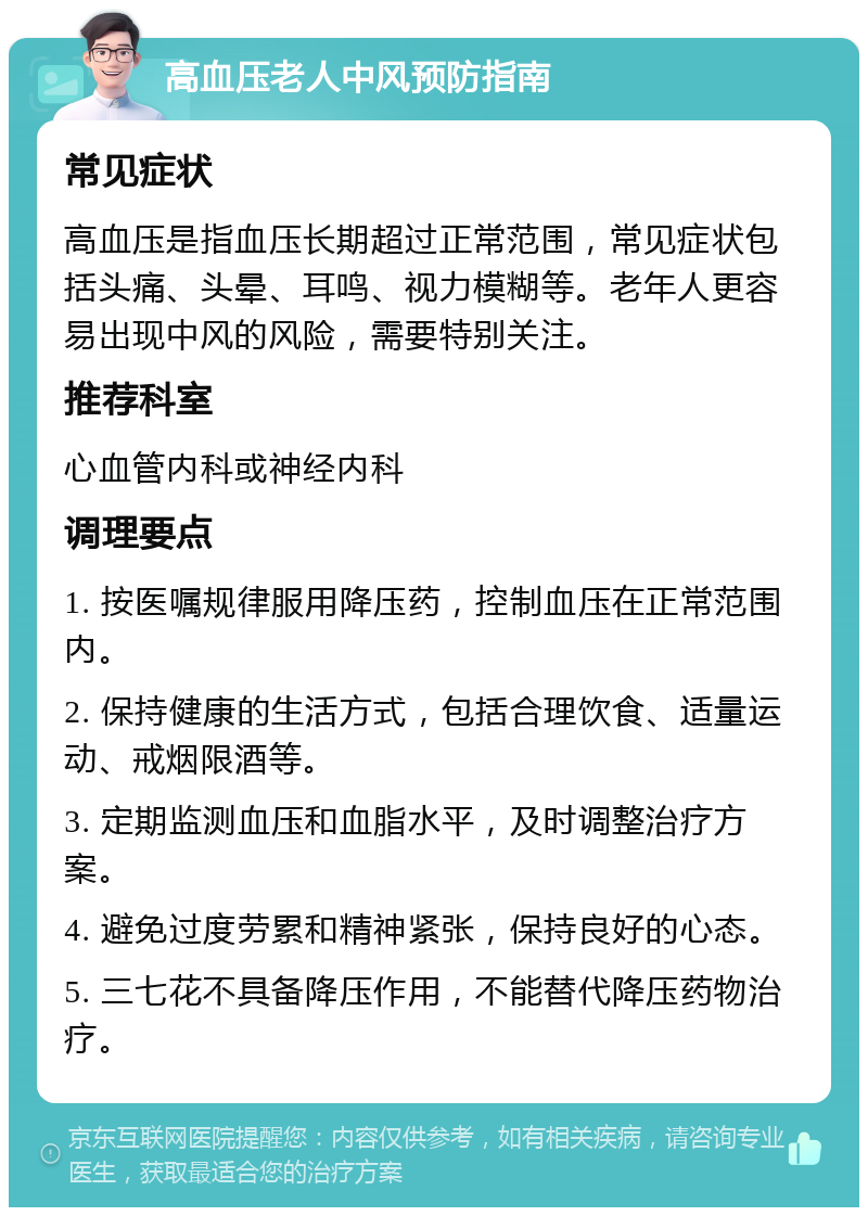 高血压老人中风预防指南 常见症状 高血压是指血压长期超过正常范围，常见症状包括头痛、头晕、耳鸣、视力模糊等。老年人更容易出现中风的风险，需要特别关注。 推荐科室 心血管内科或神经内科 调理要点 1. 按医嘱规律服用降压药，控制血压在正常范围内。 2. 保持健康的生活方式，包括合理饮食、适量运动、戒烟限酒等。 3. 定期监测血压和血脂水平，及时调整治疗方案。 4. 避免过度劳累和精神紧张，保持良好的心态。 5. 三七花不具备降压作用，不能替代降压药物治疗。