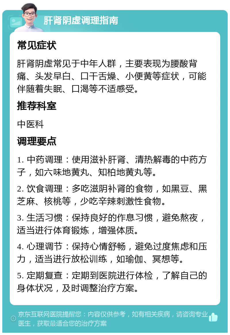 肝肾阴虚调理指南 常见症状 肝肾阴虚常见于中年人群，主要表现为腰酸背痛、头发早白、口干舌燥、小便黄等症状，可能伴随着失眠、口渴等不适感受。 推荐科室 中医科 调理要点 1. 中药调理：使用滋补肝肾、清热解毒的中药方子，如六味地黄丸、知柏地黄丸等。 2. 饮食调理：多吃滋阴补肾的食物，如黑豆、黑芝麻、核桃等，少吃辛辣刺激性食物。 3. 生活习惯：保持良好的作息习惯，避免熬夜，适当进行体育锻炼，增强体质。 4. 心理调节：保持心情舒畅，避免过度焦虑和压力，适当进行放松训练，如瑜伽、冥想等。 5. 定期复查：定期到医院进行体检，了解自己的身体状况，及时调整治疗方案。